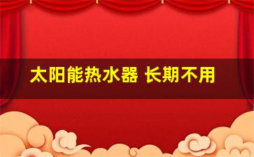 太阳能热水器 长期不用